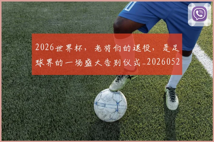 2026世界杯，老将们的退役，是足球界的一场盛大告别仪式_20260529145509_20260702034057