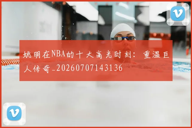姚明在NBA的十大高光时刻：重温巨人传奇_20260707143136