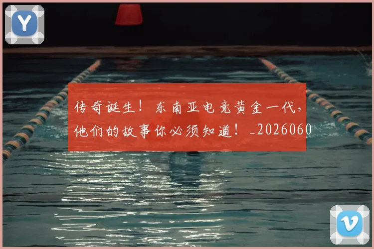 传奇诞生！东南亚电竞黄金一代，他们的故事你必须知道！_20260601173433