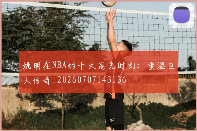 姚明在NBA的十大高光时刻：重温巨人传奇_20260707143136