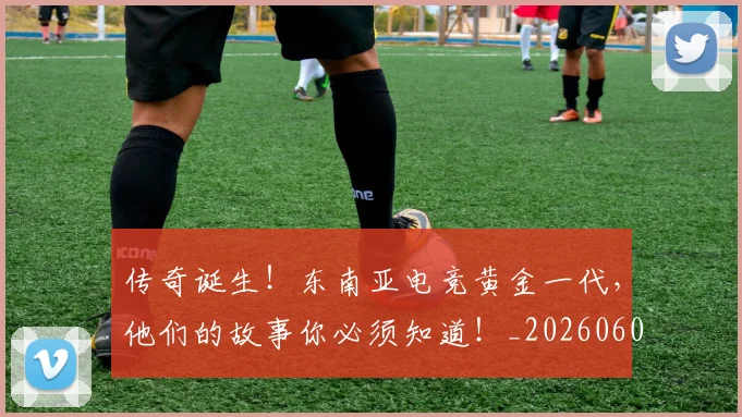 传奇诞生！东南亚电竞黄金一代，他们的故事你必须知道！_20260601173433