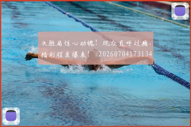 决胜局惊心动魄！观众直呼过瘾，精彩程度爆表！_20260704173134