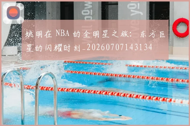 姚明在 NBA 的全明星之旅：东方巨星的闪耀时刻_20260707143134
