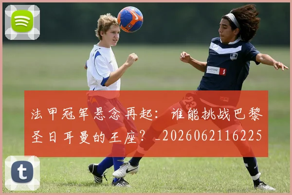 法甲冠军悬念再起：谁能挑战巴黎圣日耳曼的王座？_20260621162256