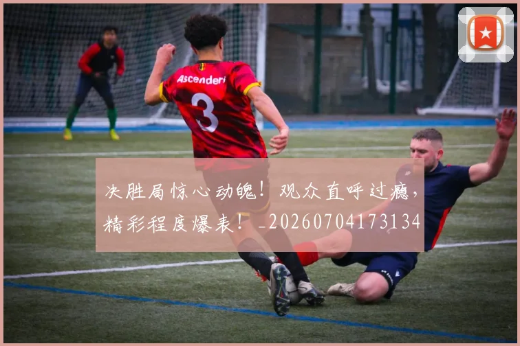 决胜局惊心动魄!观众直呼过瘾,精彩程度爆表!_20260704173134