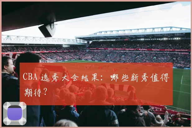 CBA 选秀大会结果：哪些新秀值得期待？