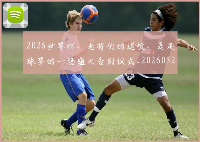 2026世界杯，老将们的退役，是足球界的一场盛大告别仪式_20260529145509_20260702034057
