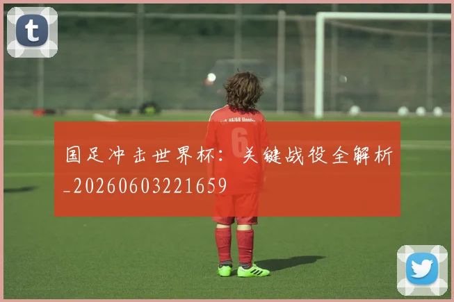 国足冲击世界杯：关键战役全解析_20260603221659