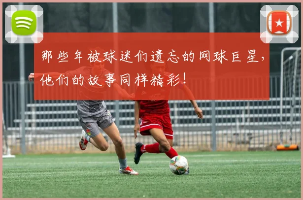 那些年被球迷们遗忘的网球巨星，他们的故事同样精彩！
